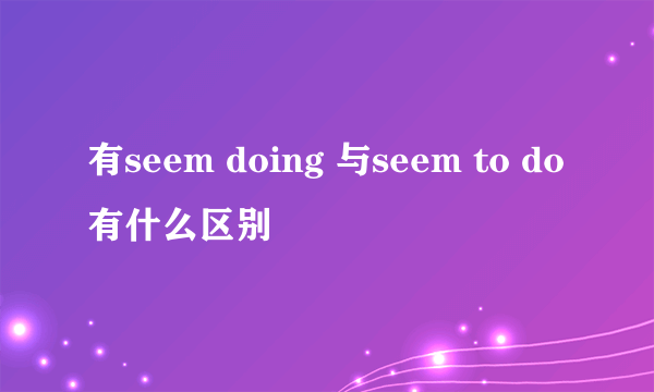 有seem doing 与seem to do有什么区别