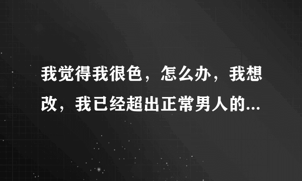 我觉得我很色，怎么办，我想改，我已经超出正常男人的范围了，太色了