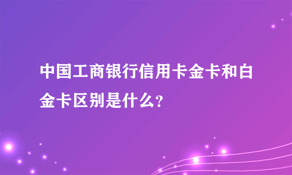 中国工商银行信用卡金卡和白金卡区别是什么？