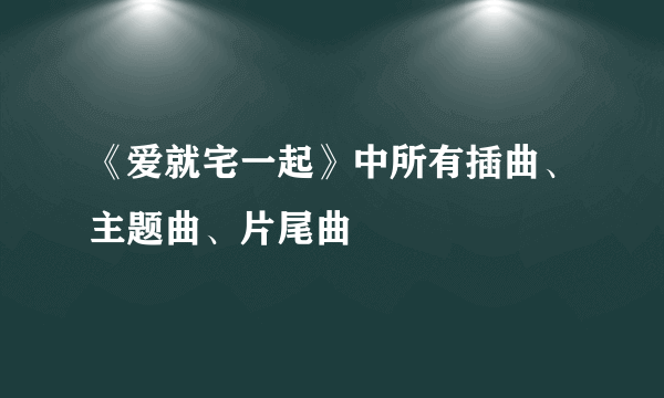 《爱就宅一起》中所有插曲、主题曲、片尾曲