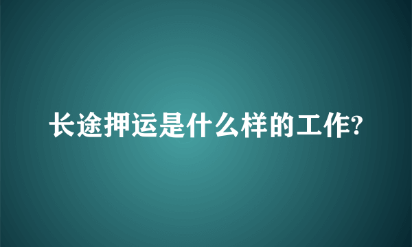 长途押运是什么样的工作?