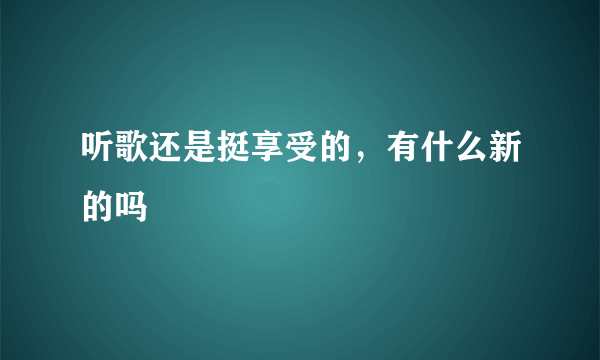 听歌还是挺享受的，有什么新的吗