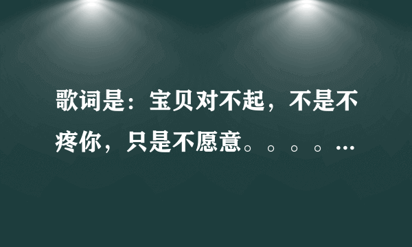 歌词是：宝贝对不起，不是不疼你，只是不愿意。。。。。。 是啥歌