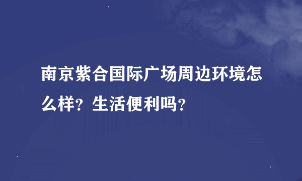 南京紫合国际广场周边环境怎么样？生活便利吗？