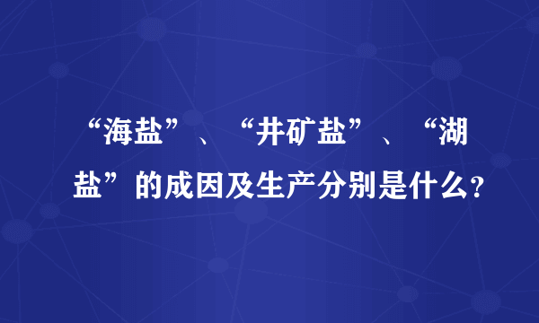 “海盐”、“井矿盐”、“湖盐”的成因及生产分别是什么？