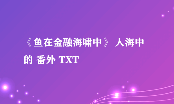 《鱼在金融海啸中》 人海中的 番外 TXT