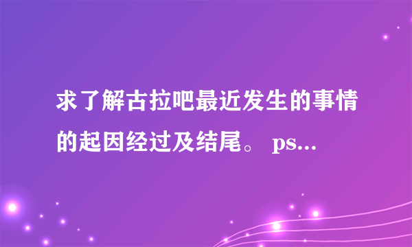 求了解古拉吧最近发生的事情的起因经过及结尾。 ps：我是腐女，与古拉吧为敌对关系。