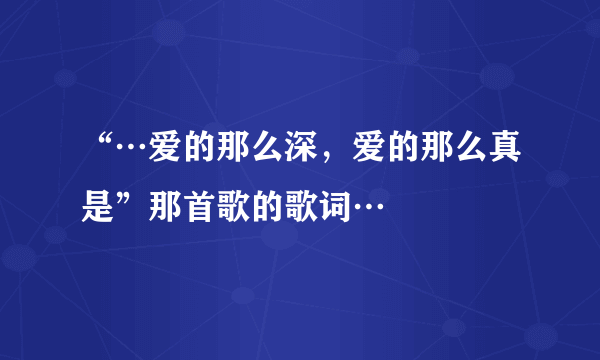 “…爱的那么深，爱的那么真是”那首歌的歌词…