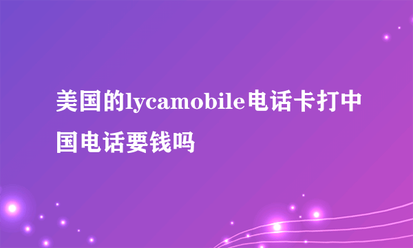 美国的lycamobile电话卡打中国电话要钱吗