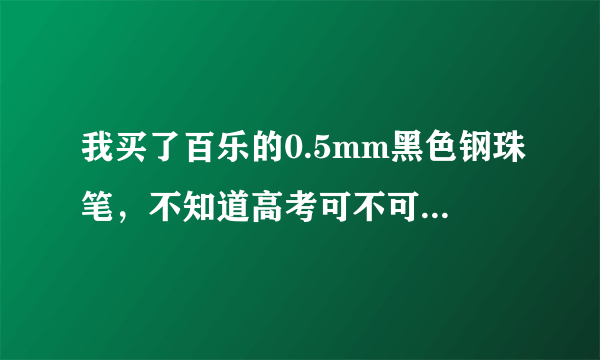 我买了百乐的0.5mm黑色钢珠笔，不知道高考可不可以用啊，有人可以告诉我吗？很急啊！！！！