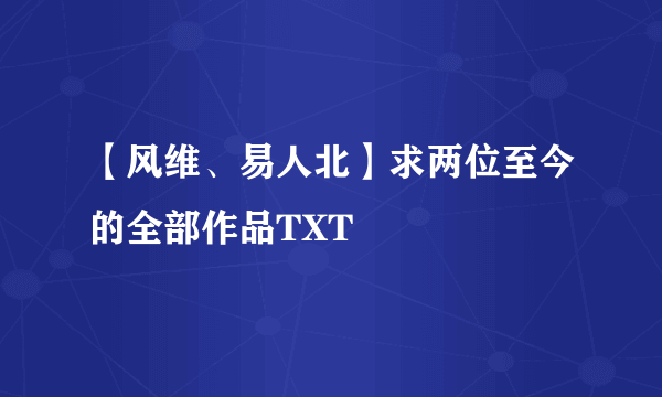 【风维、易人北】求两位至今的全部作品TXT