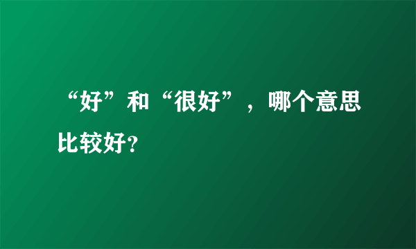 “好”和“很好”，哪个意思比较好？