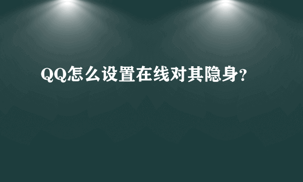 QQ怎么设置在线对其隐身？