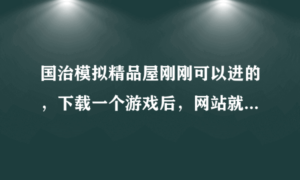 国治模拟精品屋刚刚可以进的，下载一个游戏后，网站就进不了了？怎么回事？