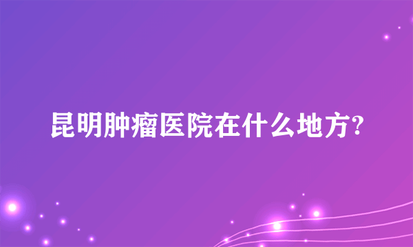 昆明肿瘤医院在什么地方?