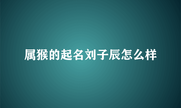 属猴的起名刘子辰怎么样