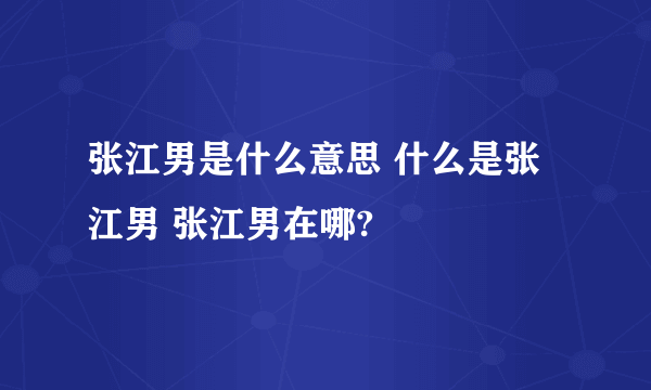 张江男是什么意思 什么是张江男 张江男在哪?