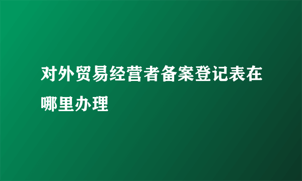 对外贸易经营者备案登记表在哪里办理