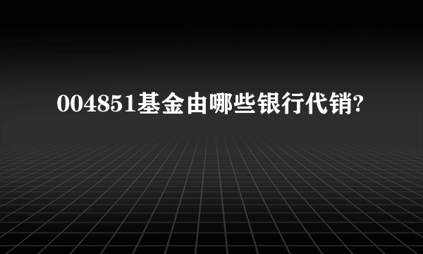 004851基金由哪些银行代销?