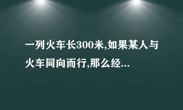 一列火车长300米,如果某人与火车同向而行,那么经过18秒整列火车从该人身旁驶过;如果