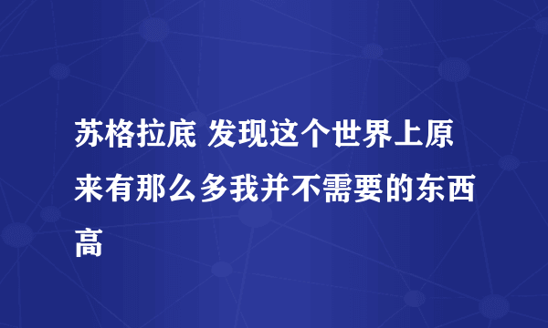 苏格拉底 发现这个世界上原来有那么多我并不需要的东西 高