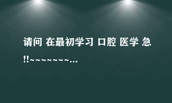 请问 在最初学习 口腔 医学 急!!~~~~~~~~~~熟悉 高手 进