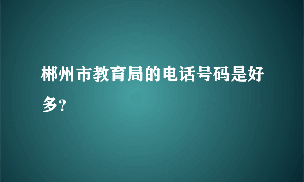 郴州市教育局的电话号码是好多？