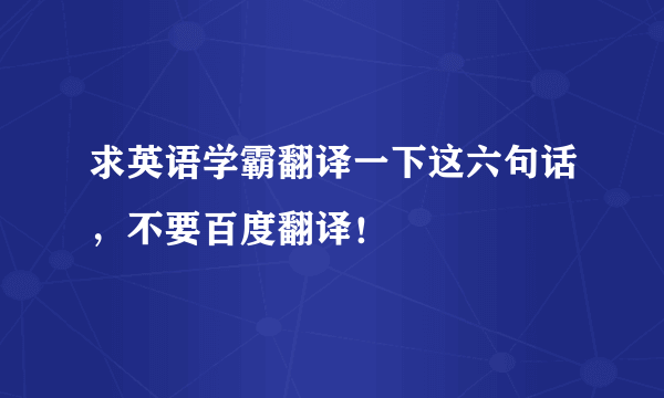 求英语学霸翻译一下这六句话，不要百度翻译！