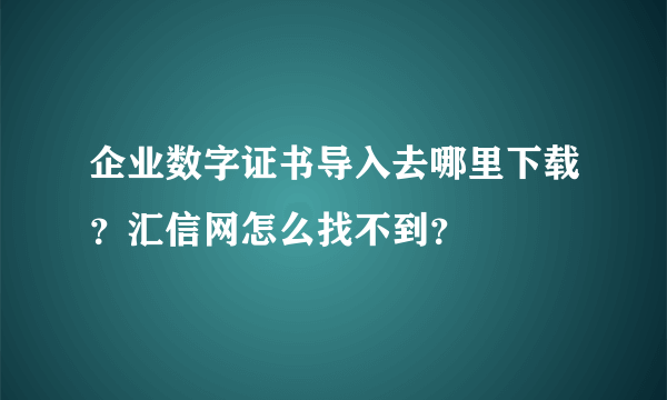 企业数字证书导入去哪里下载？汇信网怎么找不到？