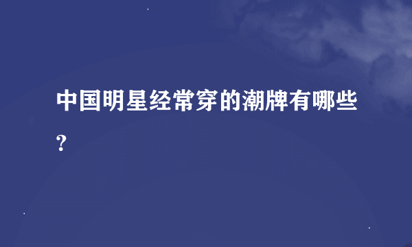 中国明星经常穿的潮牌有哪些？