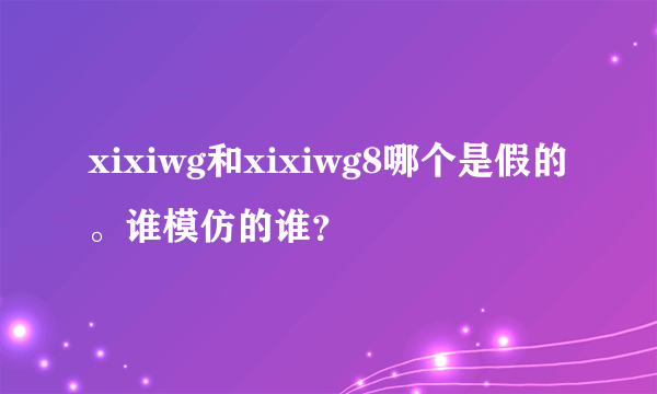 xixiwg和xixiwg8哪个是假的。谁模仿的谁？