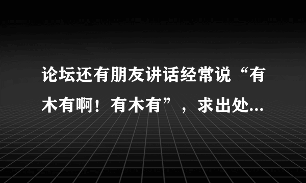 论坛还有朋友讲话经常说“有木有啊！有木有”，求出处是哪里。(100分)