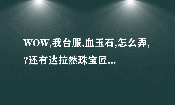 WOW,我台服,血玉石,怎么弄,?还有达拉然珠宝匠硬币那个任务,怎么做,在那接,??