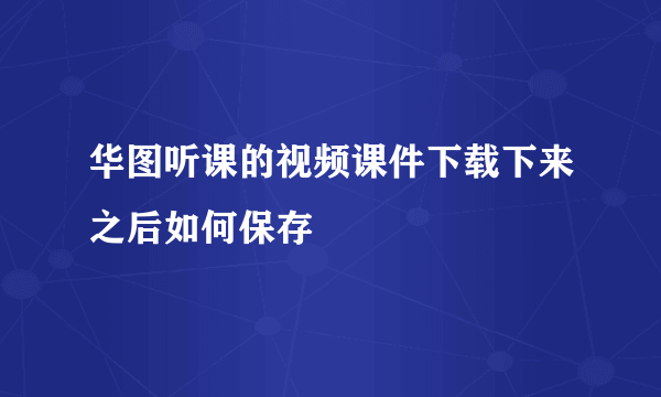 华图听课的视频课件下载下来之后如何保存