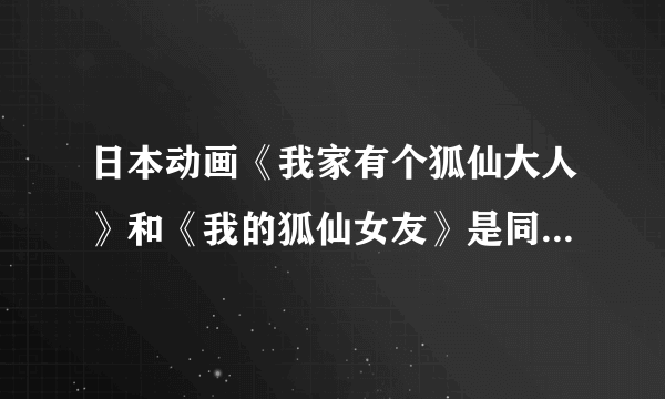 日本动画《我家有个狐仙大人》和《我的狐仙女友》是同一个动画吗？