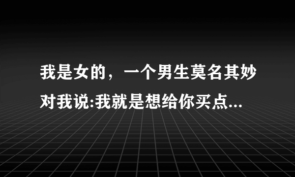 我是女的，一个男生莫名其妙对我说:我就是想给你买点瓜子。这是啥意思，...谢谢