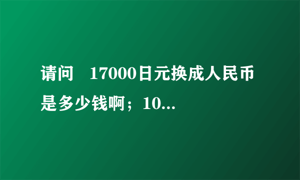 请问   17000日元换成人民币是多少钱啊；100日元对成人民币是多少啊