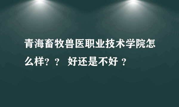 青海畜牧兽医职业技术学院怎么样？？ 好还是不好 ？