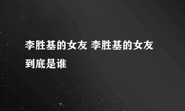 李胜基的女友 李胜基的女友到底是谁