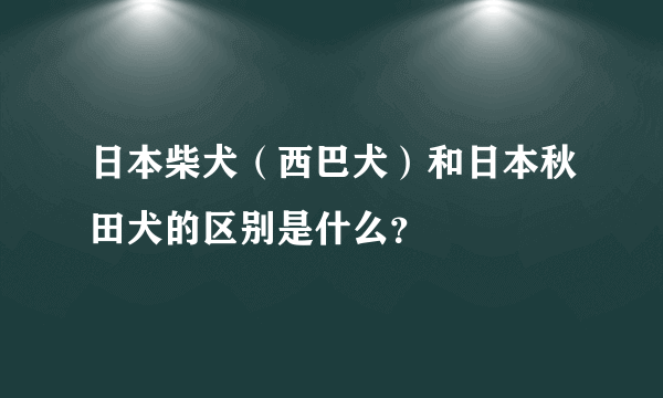 日本柴犬（西巴犬）和日本秋田犬的区别是什么？