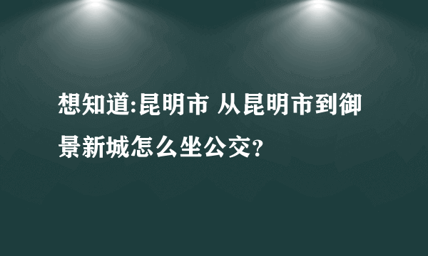 想知道:昆明市 从昆明市到御景新城怎么坐公交？