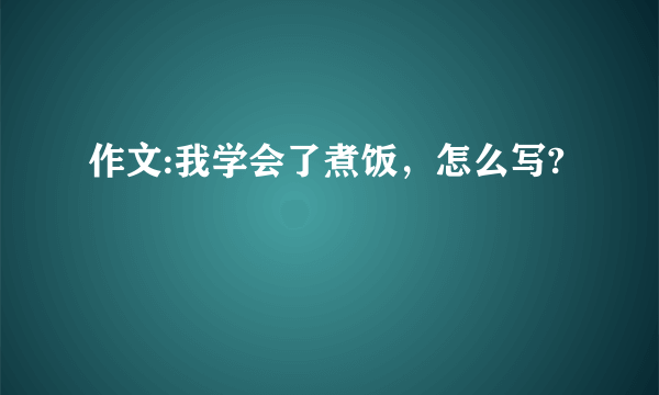 作文:我学会了煮饭，怎么写?