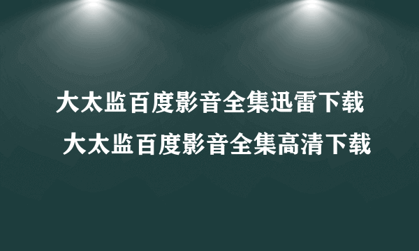 大太监百度影音全集迅雷下载 大太监百度影音全集高清下载