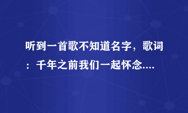 听到一首歌不知道名字，歌词：千年之前我们一起怀念...........再也不离分