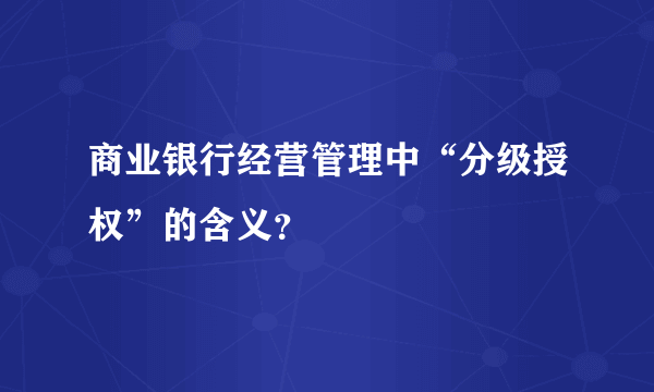 商业银行经营管理中“分级授权”的含义？