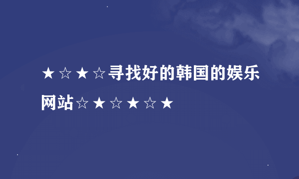 ★☆★☆寻找好的韩国的娱乐网站☆★☆★☆★