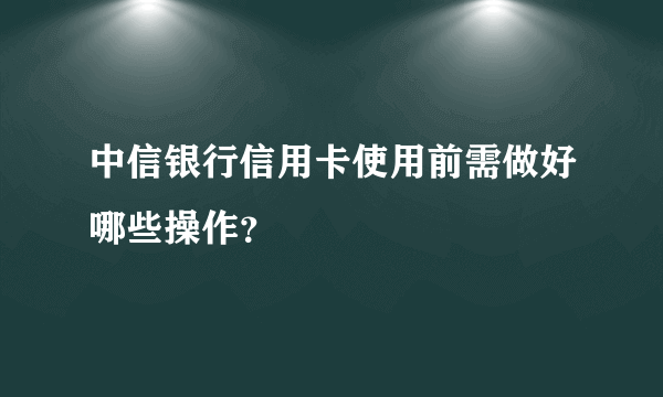 中信银行信用卡使用前需做好哪些操作？