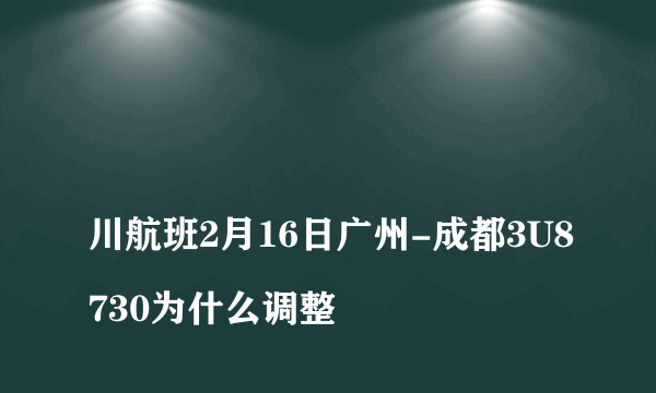 
川航班2月16日广州-成都3U8730为什么调整

