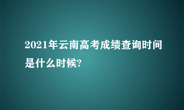 2021年云南高考成绩查询时间是什么时候?