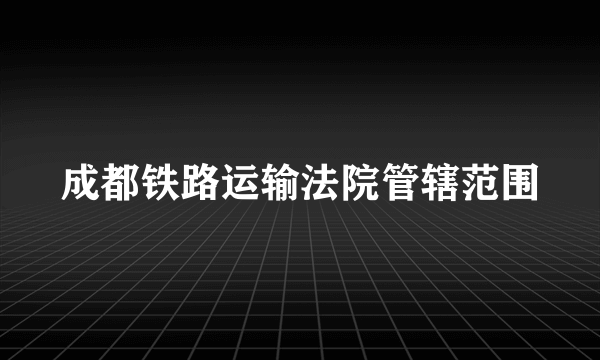 成都铁路运输法院管辖范围